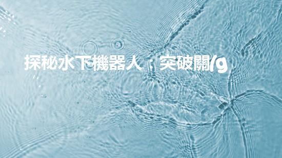 探秘水下機器人：突破關(guān)鍵技術(shù)，揭開海底奧秘！